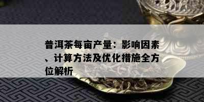 普洱茶每亩产量：影响因素、计算方法及优化措施全方位解析