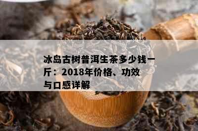 冰岛古树普洱生茶多少钱一斤：2018年价格、功效与口感详解