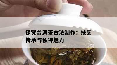 探究普洱茶古法制作：技艺传承与独特魅力