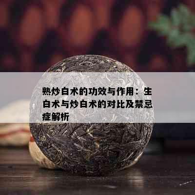 熟炒白术的功效与作用：生白术与炒白术的对比及禁忌症解析