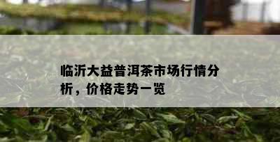 临沂大益普洱茶市场行情分析，价格走势一览