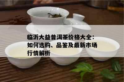 临沂大益普洱茶价格大全：如何选购、品鉴及最新市场行情解析