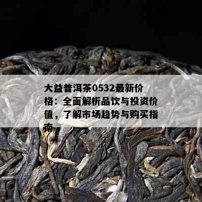 大益普洱茶0532最新价格：全面解析品饮与投资价值，了解市场趋势与购买指南