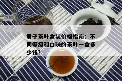 君子茶叶盒装价格指南：不同等级和口味的茶叶一盒多少钱？