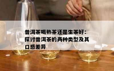 普洱茶喝熟茶还是生茶好：探讨普洱茶的两种类型及其口感差异