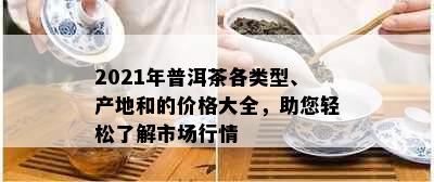 2021年普洱茶各类型、产地和的价格大全，助您轻松了解市场行情