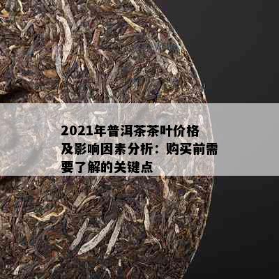 2021年普洱茶茶叶价格及影响因素分析：购买前需要了解的关键点