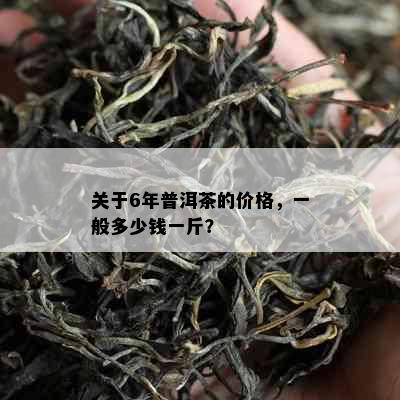 关于6年普洱茶的价格，一般多少钱一斤？