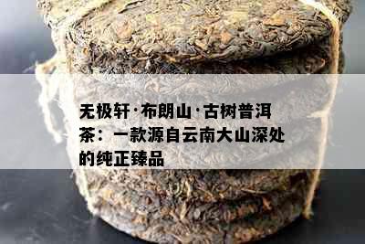 无极轩·布朗山·古树普洱茶：一款源自云南大山深处的纯正臻品