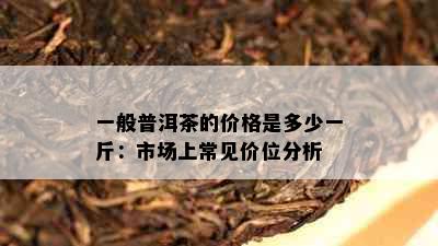 一般普洱茶的价格是多少一斤：市场上常见价位分析