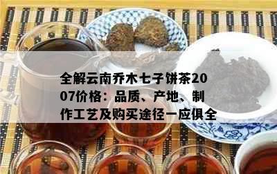 全解云南乔木七子饼茶2007价格：品质、产地、制作工艺及购买途径一应俱全