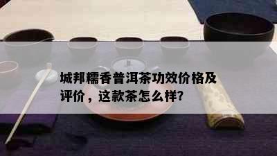 城邦糯香普洱茶功效价格及评价，这款茶怎么样？