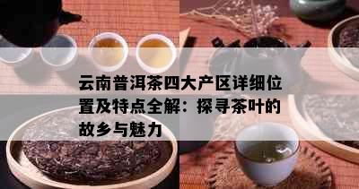 云南普洱茶四大产区详细位置及特点全解：探寻茶叶的故乡与魅力