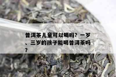 普洱茶儿童可以喝吗？一岁、三岁的孩子能喝普洱茶吗？