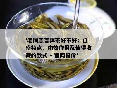 '老同志普洱茶好不好：口感特点、功效作用及值得收藏的款式 - 官网报价'