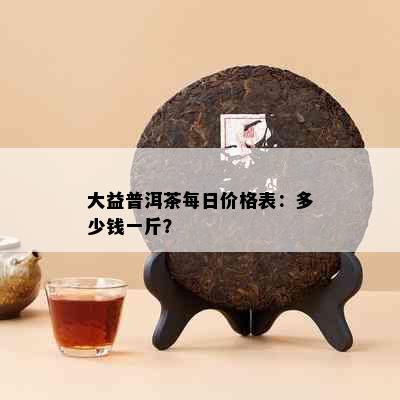 大益普洱茶每日价格表：多少钱一斤？