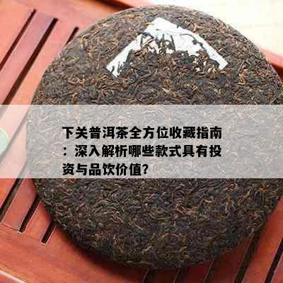 下关普洱茶全方位收藏指南：深入解析哪些款式具有投资与品饮价值？