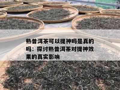 熟普洱茶可以提神吗是真的吗：探讨熟普洱茶对提神效果的真实影响