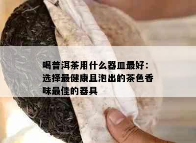 喝普洱茶用什么器皿更好：选择最健康且泡出的茶色香味更佳的器具