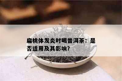 扁桃体发炎时喝普洱茶：是否适用及其影响？