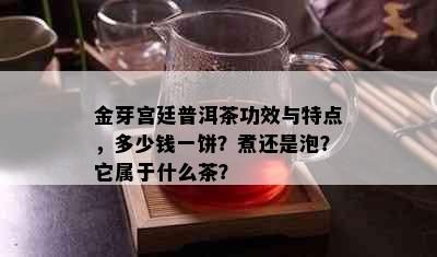 金芽宫廷普洱茶功效与特点，多少钱一饼？煮还是泡？它属于什么茶？