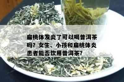 扁桃体发炎了可以喝普洱茶吗？女生、小孩和扁桃体炎患者能否饮用普洱茶？