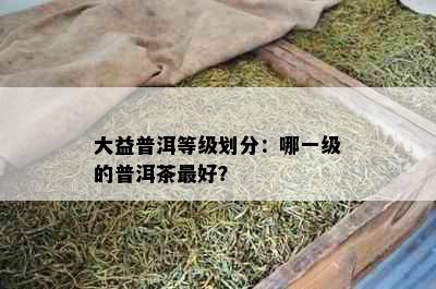 大益普洱等级划分：哪一级的普洱茶更好？