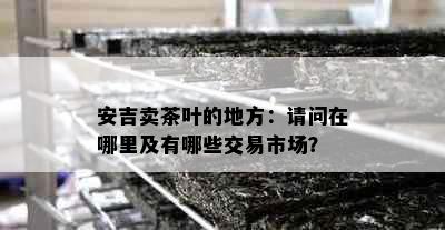 安吉卖茶叶的地方：请问在哪里及有哪些交易市场？