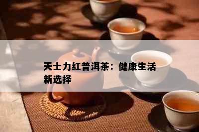 天士力红普洱茶：健康生活新选择