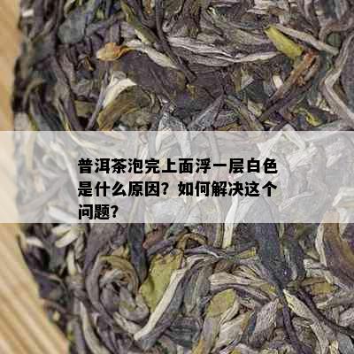 普洱茶泡完上面浮一层白色是什么原因？如何解决这个问题？