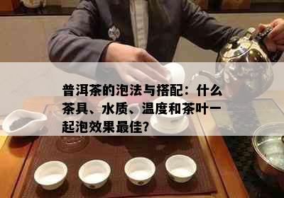 普洱茶的泡法与搭配：什么茶具、水质、温度和茶叶一起泡效果更佳？