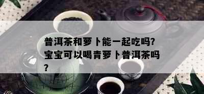 普洱茶和萝卜能一起吃吗？宝宝可以喝青萝卜普洱茶吗？