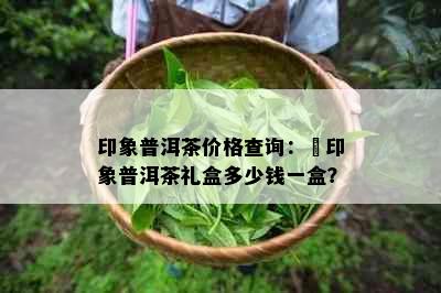 印象普洱茶价格查询：瑧印象普洱茶礼盒多少钱一盒？