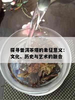 探寻普洱茶塔的象征意义：文化、历史与艺术的融合