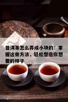 普洱茶怎么弄成小块的：掌握这些方法，轻松塑造你想要的样子