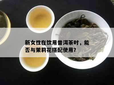 新女性在饮用普洱茶时，能否与茉莉花搭配使用？