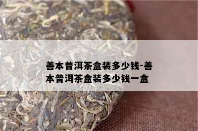 善本普洱茶盒装多少钱-善本普洱茶盒装多少钱一盒