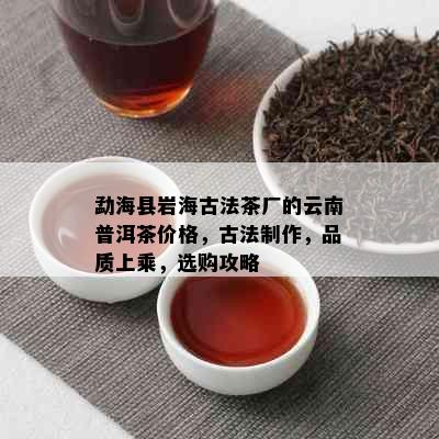 勐海县岩海古法茶厂的云南普洱茶价格，古法制作，品质上乘，选购攻略