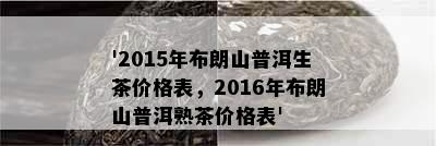 '2015年布朗山普洱生茶价格表，2016年布朗山普洱熟茶价格表'