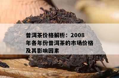 普洱茶价格解析：2008年各年份普洱茶的市场价格及其影响因素