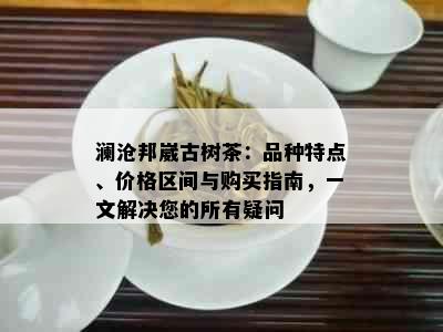 澜沧邦崴古树茶：品种特点、价格区间与购买指南，一文解决您的所有疑问