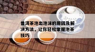 普洱茶泡出泡沫的原因及解决方法，让你轻松掌握泡茶技巧