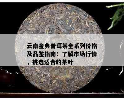 云南金典普洱茶全系列价格及品鉴指南：了解市场行情，挑选适合的茶叶