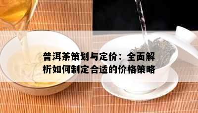 普洱茶策划与定价：全面解析如何制定合适的价格策略