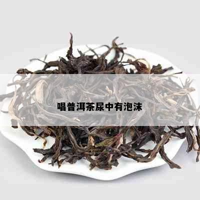 唱普洱茶尿中有泡沫