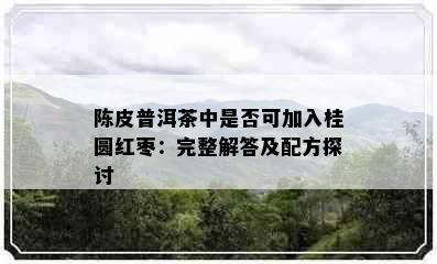 陈皮普洱茶中是否可加入桂圆红枣：完整解答及配方探讨