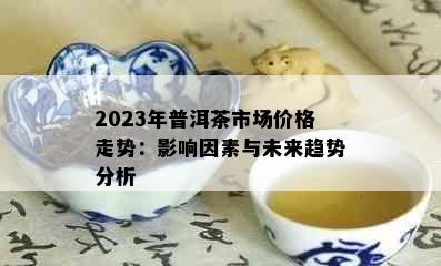 2023年普洱茶市场价格走势：影响因素与未来趋势分析