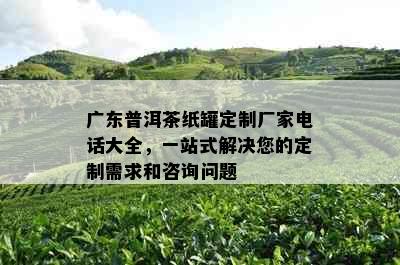 广东普洱茶纸罐定制厂家电话大全，一站式解决您的定制需求和咨询问题