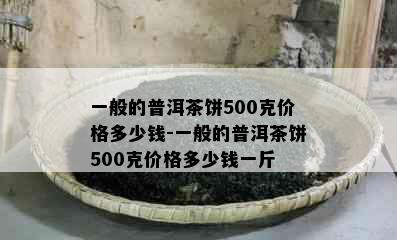 一般的普洱茶饼500克价格多少钱-一般的普洱茶饼500克价格多少钱一斤