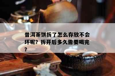 普洱茶饼拆了怎么存放不会坏呢？拆开后多久需要喝完？